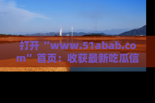 打开“www.51abab.com”首页：收获最新吃瓜信息，成为圈内明星动态达人！