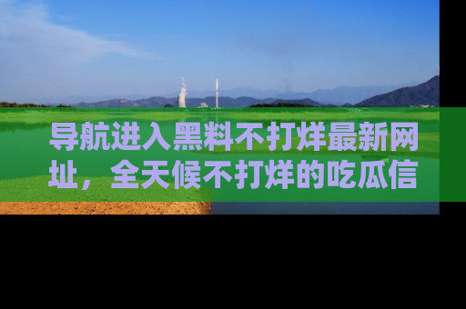 导航进入黑料不打烊最新网址，全天候不打烊的吃瓜信息为你奉上！