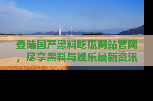 登陆国产黑料吃瓜网站官网，尽享黑料与娱乐最新资讯