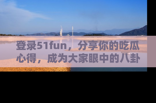 登录51fun，分享你的吃瓜心得，成为大家眼中的八卦专家！