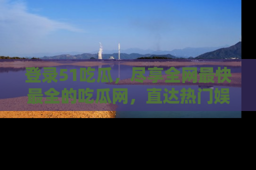 登录51吃瓜，尽享全网最快最全的吃瓜网，直达热门娱乐新闻！