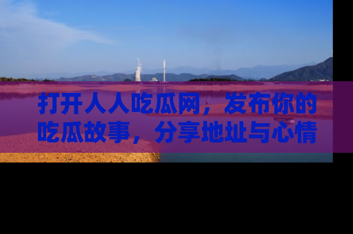 打开人人吃瓜网，发布你的吃瓜故事，分享地址与心情！