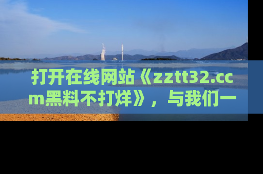打开在线网站《zztt32.ccm黑料不打烊》，与我们一起揭露那些鲜为人知的黑料与明星秘密！