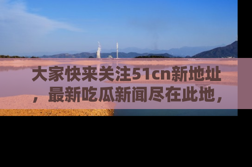 大家快来关注51cn新地址，最新吃瓜新闻尽在此地，绝对不容错过哦！