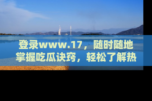 登录www.17，随时随地掌握吃瓜诀窍，轻松了解热点！