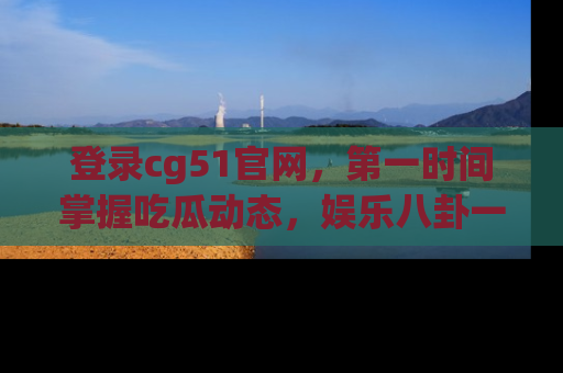登录cg51官网，第一时间掌握吃瓜动态，娱乐八卦一网打尽！