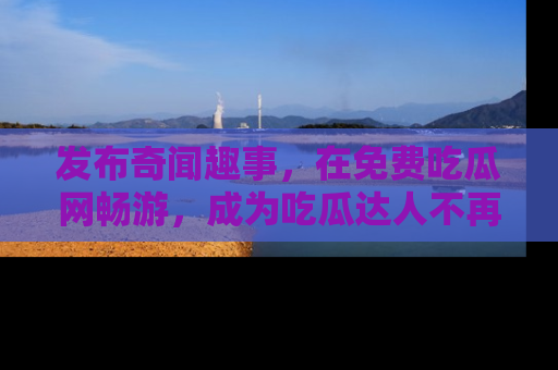 发布奇闻趣事,在免费吃瓜网畅游,成为吃瓜达人不再是梦!