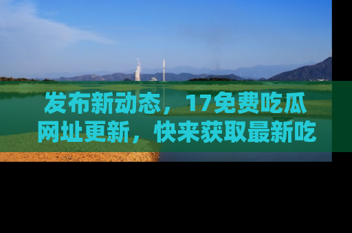 发布新动态,17免费吃瓜网址更新,快来获取最新吃瓜信息哦!