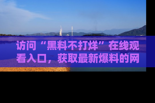访问“黑料不打烊”在线观看入口,获取最新爆料的网址!
