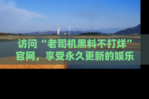 访问“老司机黑料不打烊”官网,享受永久更新的娱乐八卦和内幕新闻!
