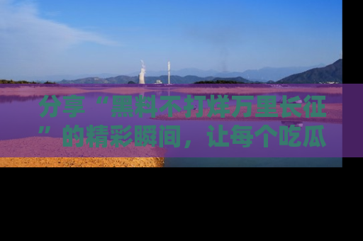 分享“黑料不打烊万里长征”的精彩瞬间，让每个吃瓜人都乐在其中！