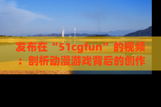 发布在“51cgfun”的视频:剖析动漫游戏背后的创作故事与文化意蕴!