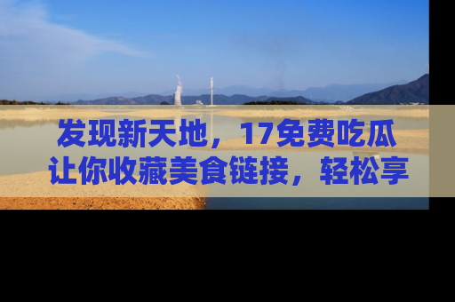 发现新天地,17免费吃瓜让你收藏美食链接,轻松享受美好生活