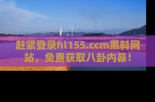 赶紧登录hl155.ccm黑料网站，免费获取八卦内幕！