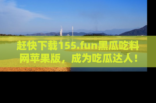 赶快下载155.fun黑瓜吃料网苹果版，成为吃瓜达人！