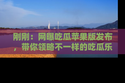 刚刚：网曝吃瓜苹果版发布，带你领略不一样的吃瓜乐趣！