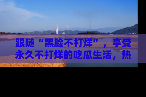 跟随“黑脸不打烊”，享受永久不打烊的吃瓜生活，热辣八卦不断