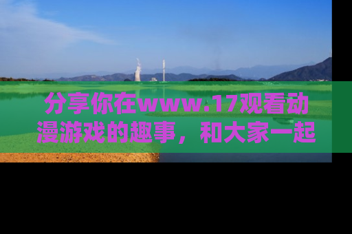 分享你在www.17观看动漫游戏的趣事，和大家一起探讨二次元魅力！