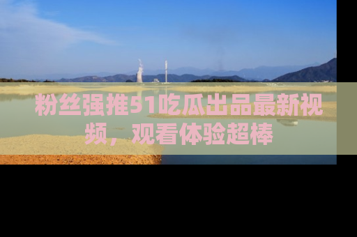 粉丝强推51吃瓜出品最新视频，观看体验超棒