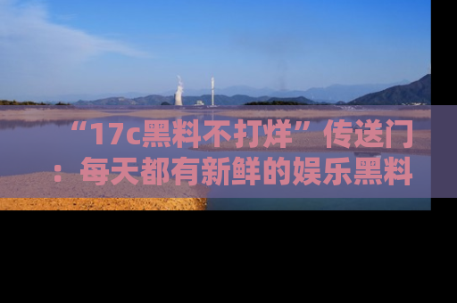 “17c黑料不打烊”传送门:每天都有新鲜的娱乐黑料等你来揭秘!