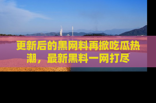 更新后的黑网料再掀吃瓜热潮，最新黑料一网打尽