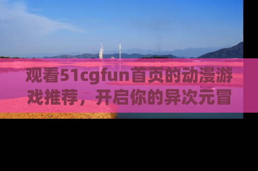 观看51cgfun首页的动漫游戏推荐，开启你的异次元冒险之旅！