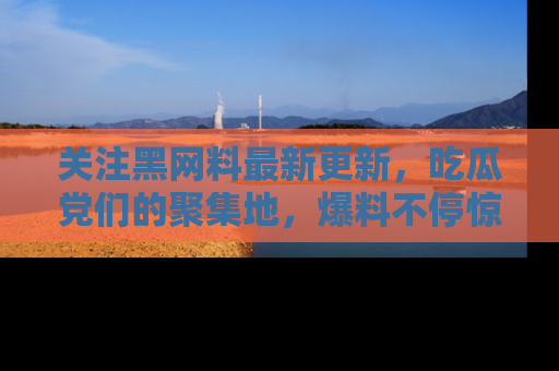 关注黑网料最新更新，吃瓜党们的聚集地，爆料不停惊喜连连！