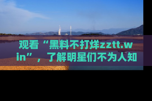 观看“黑料不打烊zztt.win”，了解明星们不为人知的黑料内幕