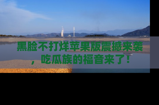 黑脸不打烊苹果版震撼来袭，吃瓜族的福音来了！