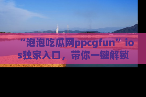 “泡泡吃瓜网ppcgfun”ios独家入口，带你一键解锁最新娱乐资讯，快来吃瓜！