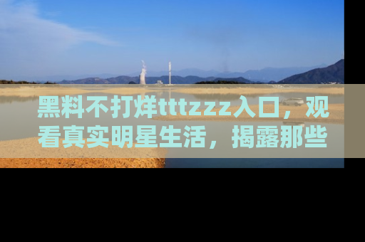 黑料不打烊tttzzz入口，观看真实明星生活，揭露那些不为人知的真相