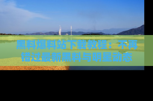 黑料爆料站下载教程：不再错过最新黑料与明星动态