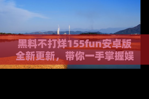 黑料不打烊155fun安卓版全新更新，带你一手掌握娱乐圈的秘密与八卦！