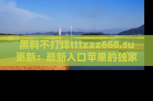 黑料不打烊tttzzz668.su更新：最新入口苹果的独家黑料，你不能错过的真相！