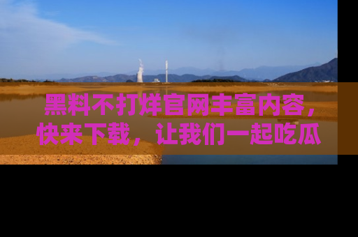 黑料不打烊官网丰富内容，快来下载，让我们一起吃瓜吧！