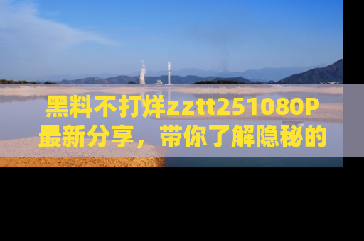 黑料不打烊zztt251080P最新分享，带你了解隐秘的明星生活和趣事