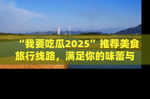 “我要吃瓜2025”推荐美食旅行线路，满足你的味蕾与好奇心