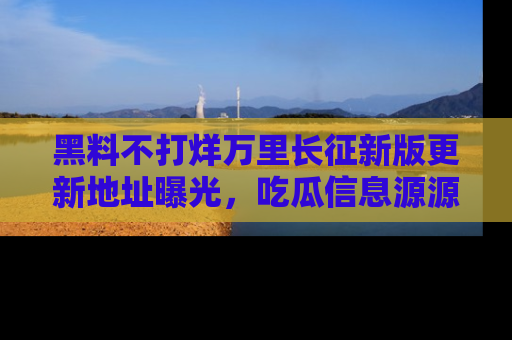 黑料不打烊万里长征新版更新地址曝光，吃瓜信息源源不断