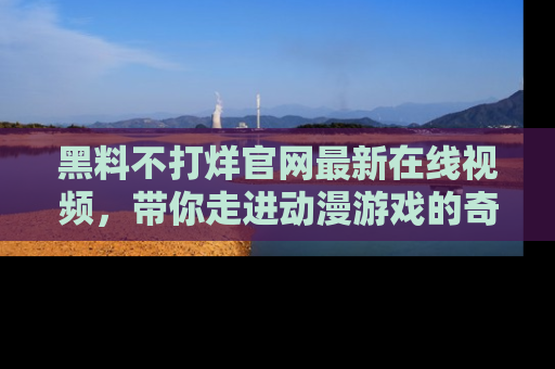 黑料不打烊官网最新在线视频，带你走进动漫游戏的奇幻与现实交汇处