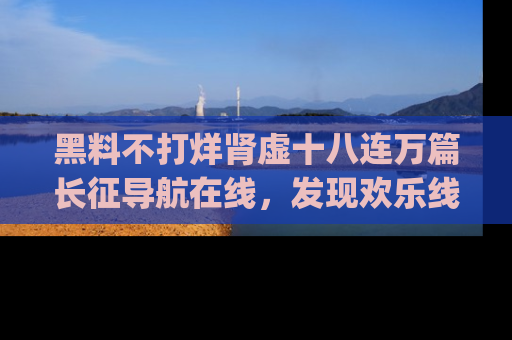黑料不打烊肾虚十八连万篇长征导航在线，发现欢乐线路的最佳app推荐！