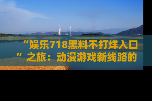 “娱乐718黑料不打烊入口”之旅：动漫游戏新线路的耀眼内幕曝光！
