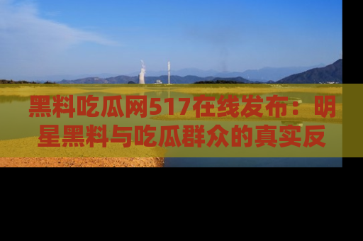 黑料吃瓜网517在线发布：明星黑料与吃瓜群众的真实反应
