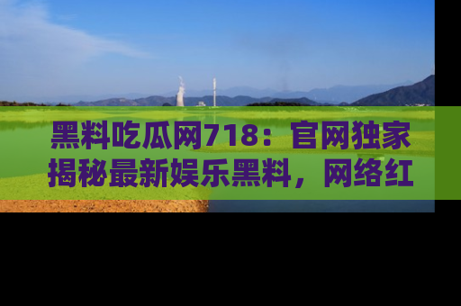 黑料吃瓜网718：官网独家揭秘最新娱乐黑料，网络红人齐聚一堂！