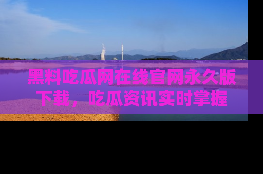 黑料吃瓜网在线官网永久版下载，吃瓜资讯实时掌握
