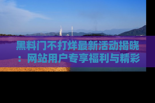黑料门不打烊最新活动揭晓：网站用户专享福利与精彩内容抢先看