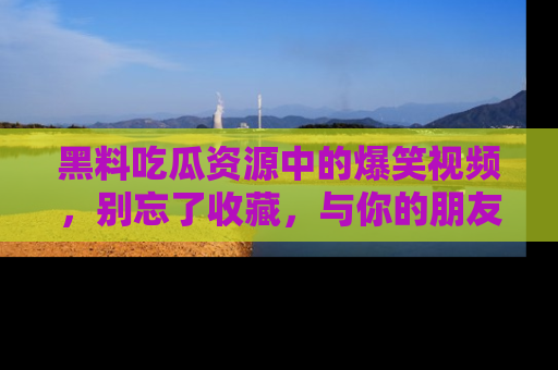 黑料吃瓜资源中的爆笑视频，别忘了收藏，与你的朋友一起分享乐趣！
