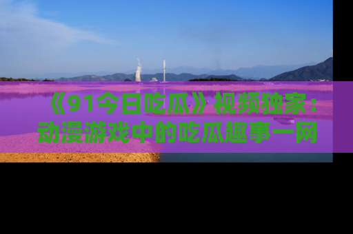 《91今日吃瓜》视频独家：动漫游戏中的吃瓜趣事一网打尽！
