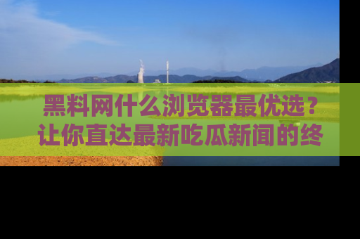 黑料网什么浏览器最优选？让你直达最新吃瓜新闻的终极指南！