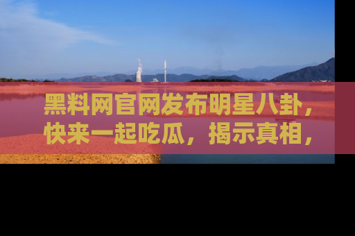 黑料网官网发布明星八卦，快来一起吃瓜，揭示真相，乐趣无穷！