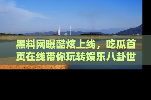 黑料网曝酷炫上线，吃瓜首页在线带你玩转娱乐八卦世界